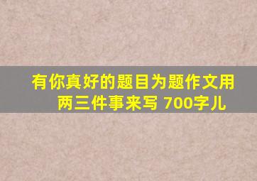 有你真好的题目为题作文用两三件事来写 700字儿